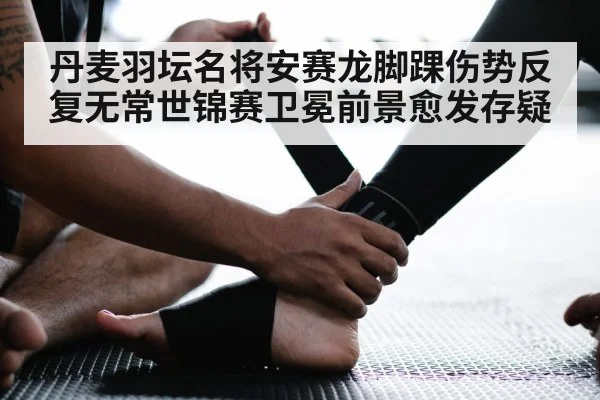 丹麦羽坛名将安赛龙脚踝伤势反复无常世锦赛卫冕前景愈发存疑