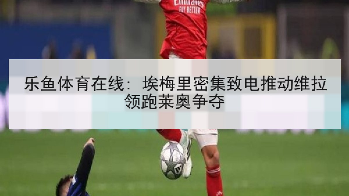 乐鱼体育在线: 埃梅里密集致电推动维拉领跑莱奥争夺 乐鱼体育在线: 埃梅里密集致电推动维拉领跑莱奥争夺