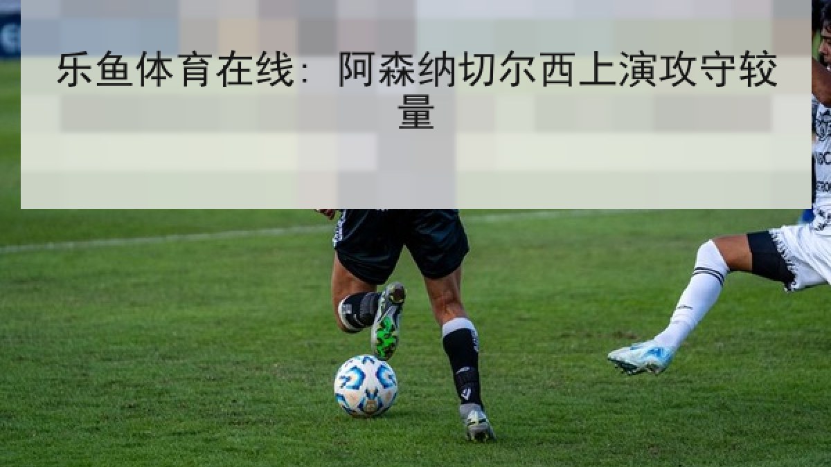 乐鱼体育在线: 阿森纳切尔西上演攻守较量